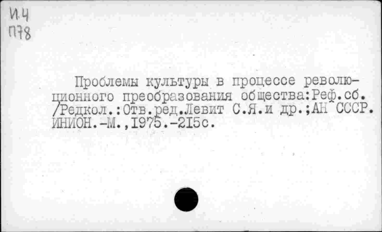 ﻿ич пн
Проблемы культуры в процессе революционного преобразования общества:Реф.сб. /Редкол.:Отв.ред.Левит С.Я.и др.;АП СССР. ИНИОН.-М.,1975.-215с.